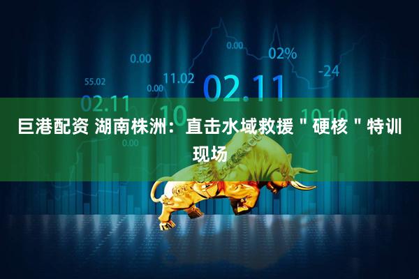 巨港配资 湖南株洲：直击水域救援＂硬核＂特训现场