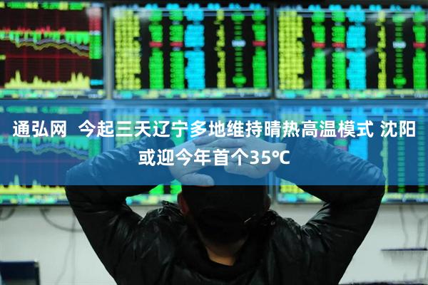 通弘网  今起三天辽宁多地维持晴热高温模式 沈阳或迎今年首个35℃