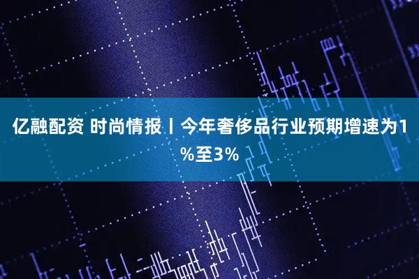 亿融配资 时尚情报丨今年奢侈品行业预期增速为1%至3%