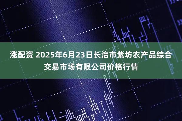 涨配资 2025年6月23日长治市紫坊农产品综合交易市场有限公司价格行情