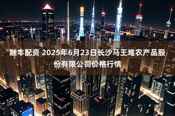 融丰配资 2025年6月23日长沙马王堆农产品股份有限公司价格行情
