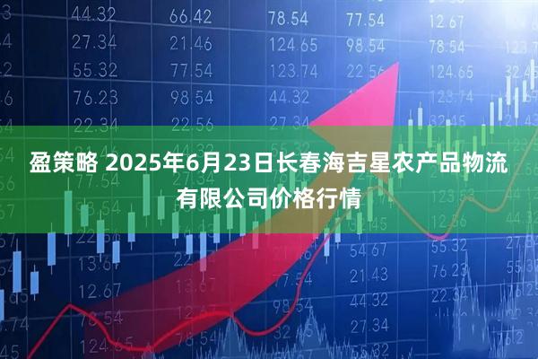 盈策略 2025年6月23日长春海吉星农产品物流有限公司价格行情