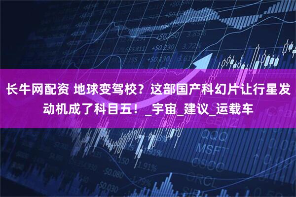 长牛网配资 地球变驾校？这部国产科幻片让行星发动机成了科目五！_宇宙_建议_运载车