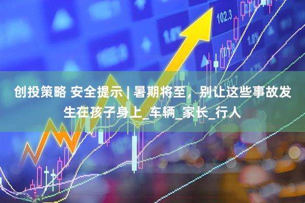 创投策略 安全提示 | 暑期将至，别让这些事故发生在孩子身上_车辆_家长_行人