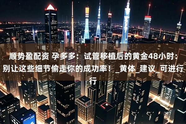 顺势盈配资 孕多多：试管移植后的黄金48小时：别让这些细节偷走你的成功率！_黄体_建议_可进行