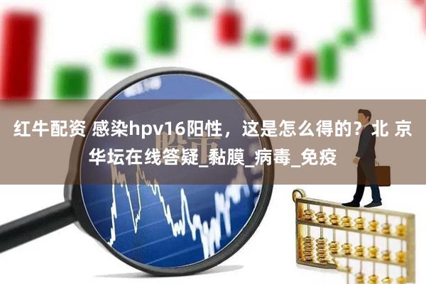 红牛配资 感染hpv16阳性，这是怎么得的？北 京华坛在线答疑_黏膜_病毒_免疫