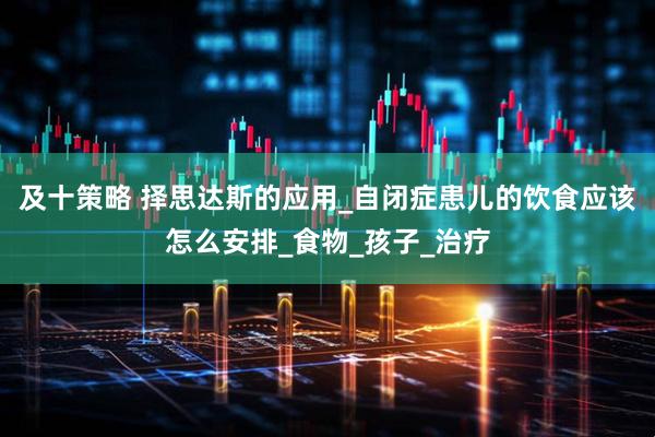及十策略 择思达斯的应用_自闭症患儿的饮食应该怎么安排_食物_孩子_治疗