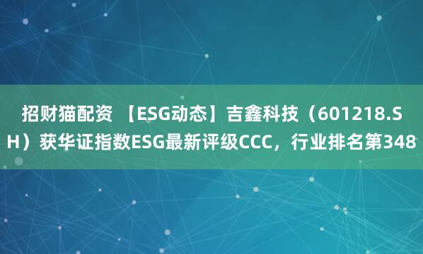 招财猫配资 【ESG动态】吉鑫科技（601218.SH）获华证指数ESG最新评级CCC，行业排名第348