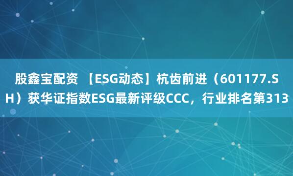 股鑫宝配资 【ESG动态】杭齿前进（601177.SH）获华证指数ESG最新评级CCC，行业排名第313