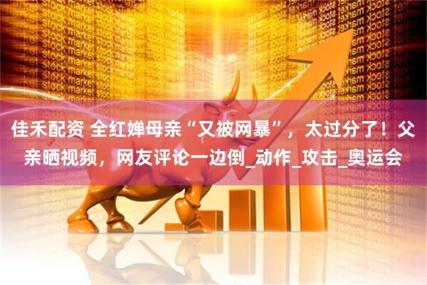 佳禾配资 全红婵母亲“又被网暴”，太过分了！父亲晒视频，网友评论一边倒_动作_攻击_奥运会