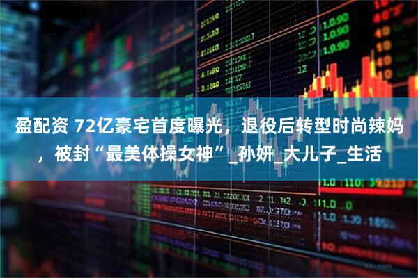 盈配资 72亿豪宅首度曝光，退役后转型时尚辣妈，被封“最美体操女神”_孙妍_大儿子_生活