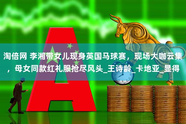 淘倍网 李湘带女儿现身英国马球赛，现场大咖云集，母女同款红礼服抢尽风头_王诗龄_卡地亚_显得