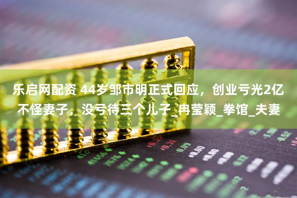 乐启网配资 44岁邹市明正式回应，创业亏光2亿不怪妻子，没亏待三个儿子_冉莹颖_拳馆_夫妻