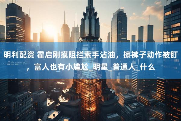 明利配资 霍启刚摸阻拦索手沾油，擦裤子动作被盯，富人也有小尴尬_明星_普通人_什么