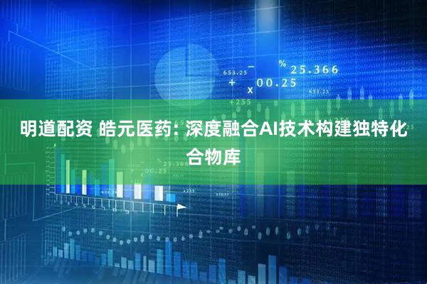 明道配资 皓元医药: 深度融合AI技术构建独特化合物库