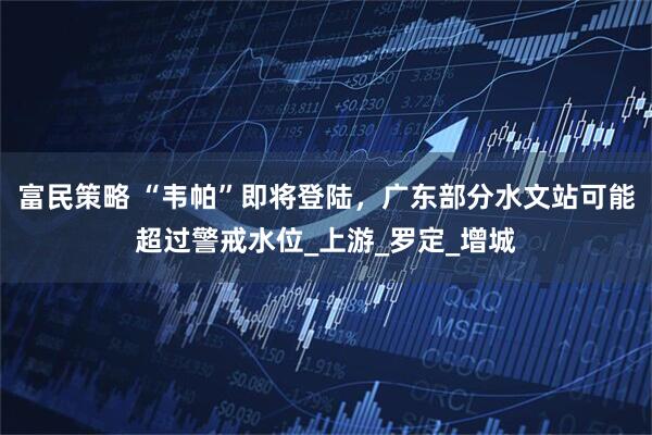 富民策略 “韦帕”即将登陆，广东部分水文站可能超过警戒水位_上游_罗定_增城