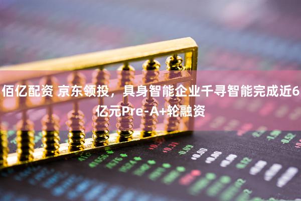 佰亿配资 京东领投，具身智能企业千寻智能完成近6亿元Pre-A+轮融资
