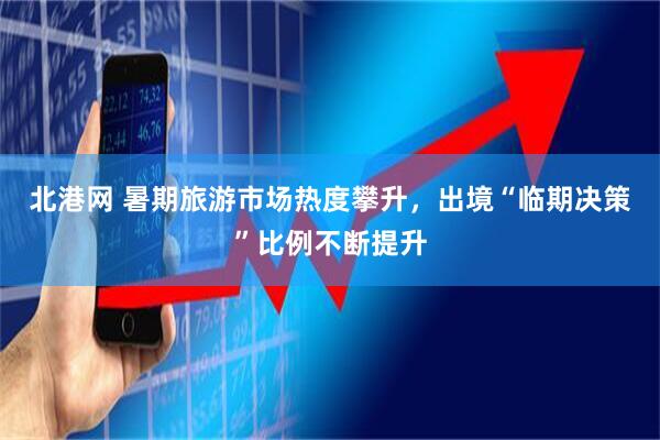 北港网 暑期旅游市场热度攀升，出境“临期决策”比例不断提升