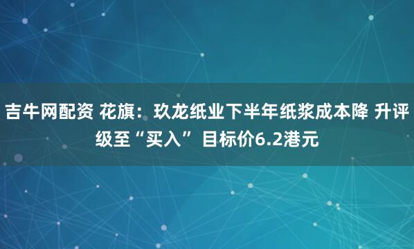 吉牛网配资 花旗：玖龙纸业下半年纸浆成本降 升评级至“买入” 目标价6.2港元
