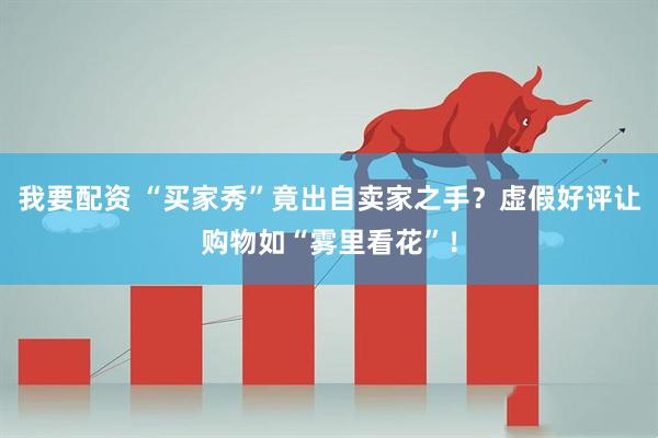 我要配资 “买家秀”竟出自卖家之手？虚假好评让购物如“雾里看花”！