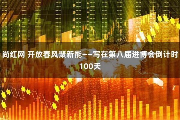 尚红网 开放春风聚新能——写在第八届进博会倒计时100天