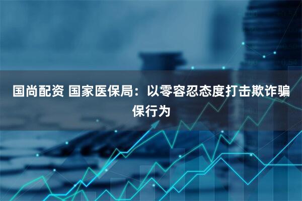 国尚配资 国家医保局：以零容忍态度打击欺诈骗保行为