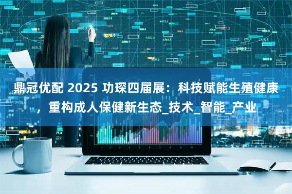 鼎冠优配 2025 功琛四届展：科技赋能生殖健康，重构成人保健新生态_技术_智能_产业
