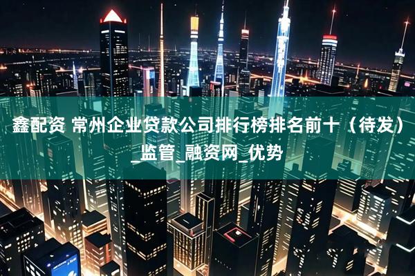 鑫配资 常州企业贷款公司排行榜排名前十（待发）_监管_融资网_优势
