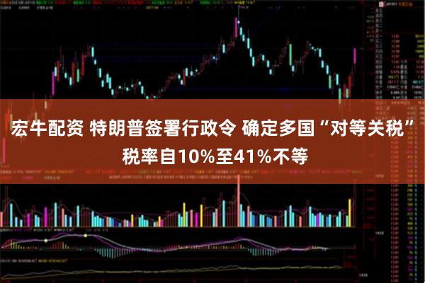 宏牛配资 特朗普签署行政令 确定多国“对等关税” 税率自10%至41%不等