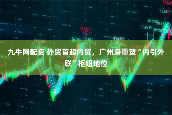 九牛网配资 外贸首超内贸，广州港重塑“内引外联”枢纽地位