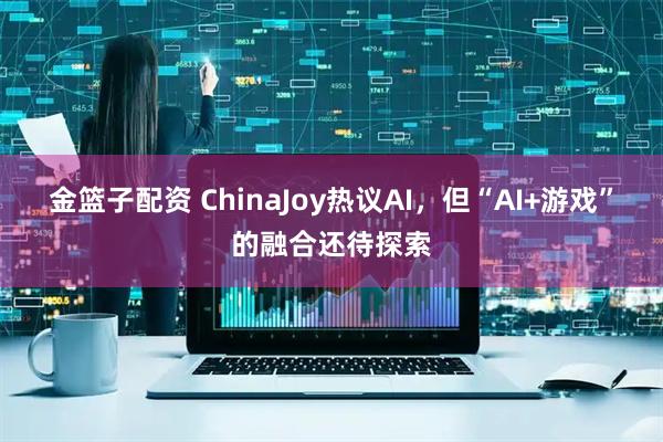金篮子配资 ChinaJoy热议AI，但“AI+游戏”的融合还待探索