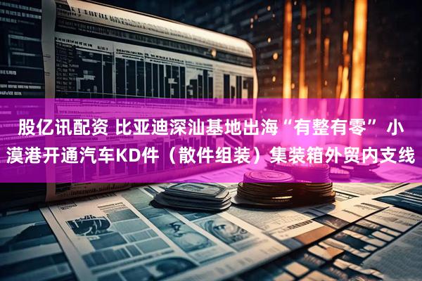 股亿讯配资 比亚迪深汕基地出海“有整有零” 小漠港开通汽车KD件（散件组装）集装箱外贸内支线