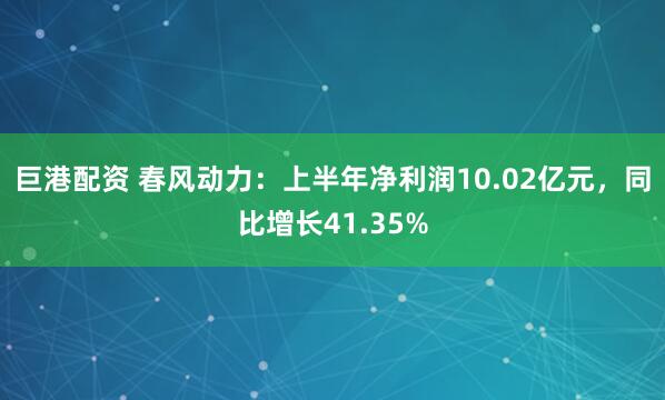 巨港配资 春风动力：上半年净利润10.02亿元，同比增长41.35%